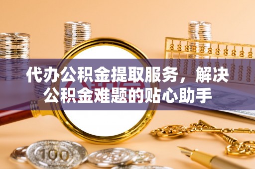 广安代办公积金提取服务，解决公积金难题的贴心助手