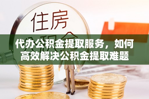 广安代办公积金提取服务，如何高效解决公积金提取难题