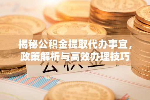 广安揭秘公积金提取代办事宜，政策解析与高效办理技巧