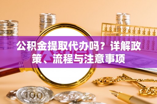 广安公积金提取代办吗？详解政策、流程与注意事项