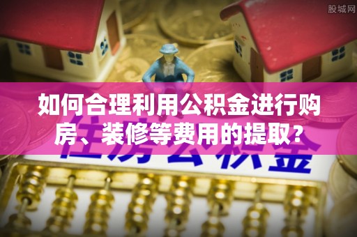 广安如何合理利用公积金进行购房、装修等费用的提取？