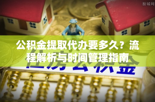 广安公积金提取代办要多久？流程解析与时间管理指南