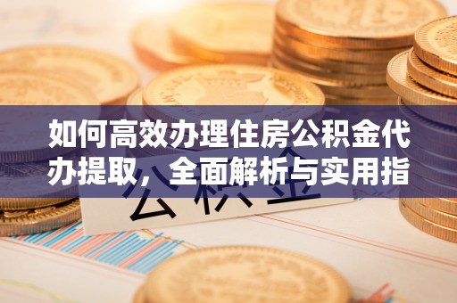 广安如何高效办理住房公积金代办提取，全面解析与实用指南